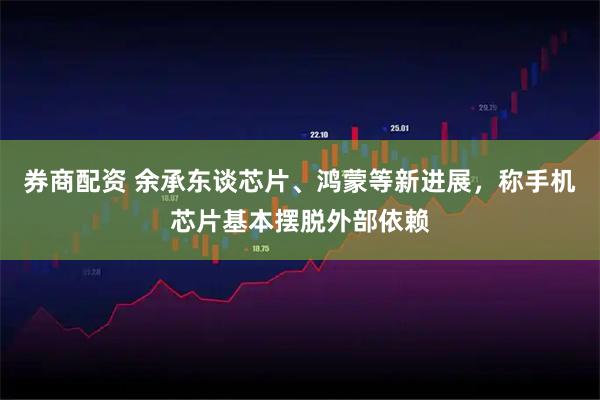 券商配资 余承东谈芯片、鸿蒙等新进展，称手机芯片基本摆脱外部依赖